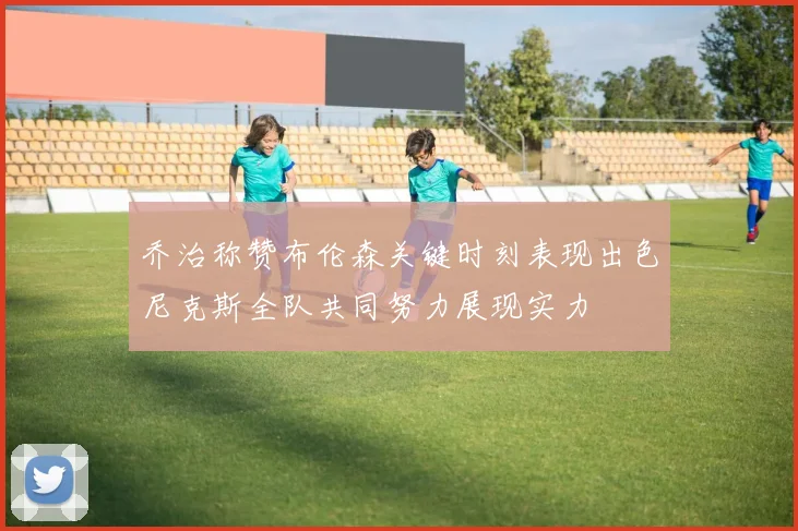 乔治称赞布伦森关键时刻表现出色尼克斯全队共同努力展现实力