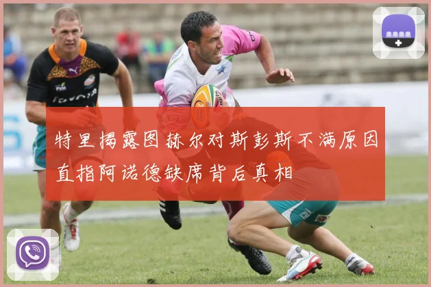 特里揭露图赫尔对斯彭斯不满原因直指阿诺德缺席背后真相