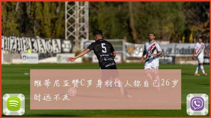 维蒂尼亚赞C罗身材惊人称自己26岁时远不及