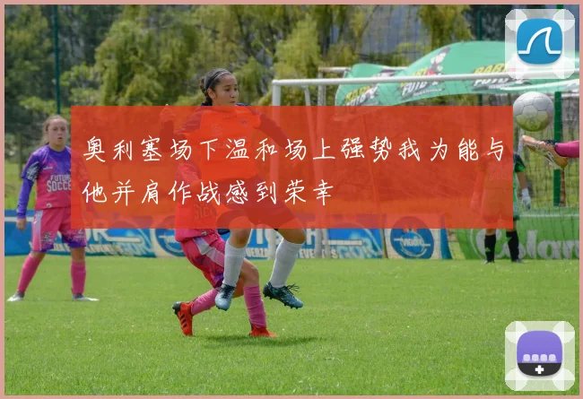 奥利塞场下温和场上强势我为能与他并肩作战感到荣幸