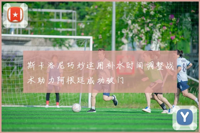 斯卡洛尼巧妙运用补水时间调整战术助力阿根廷成功破门