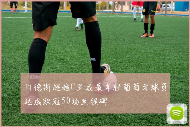 门德斯超越C罗成最年轻葡萄牙球员达成欧冠50场里程碑