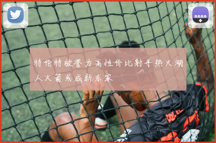 特伦特被誉为高性价比射手热火湖人火箭或成新东家