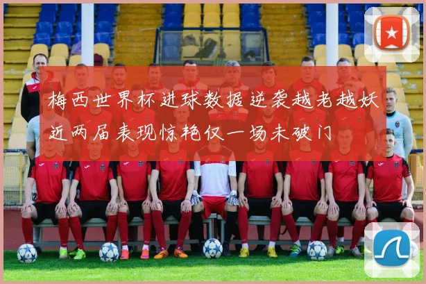 梅西世界杯进球数据逆袭越老越妖近两届表现惊艳仅一场未破门