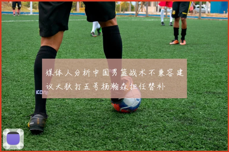 媒体人分析中国男篮战术不兼容建议大秋打五号杨瀚森担任替补
