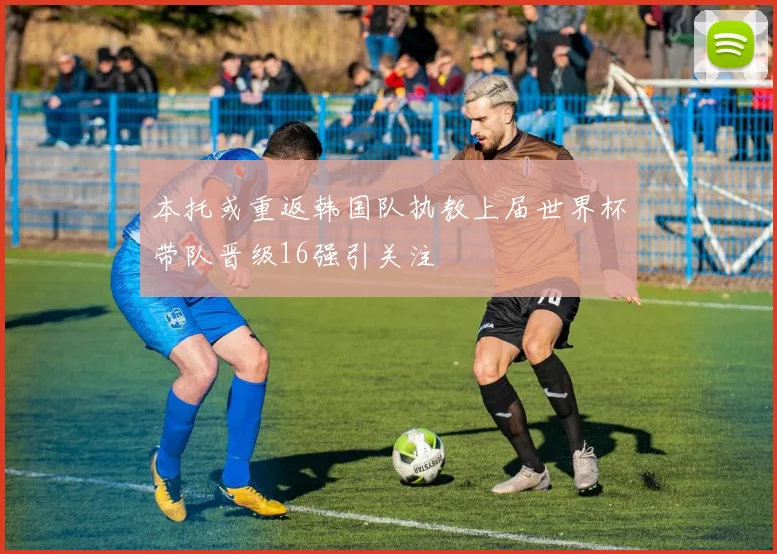 本托或重返韩国队执教上届世界杯带队晋级16强引关注