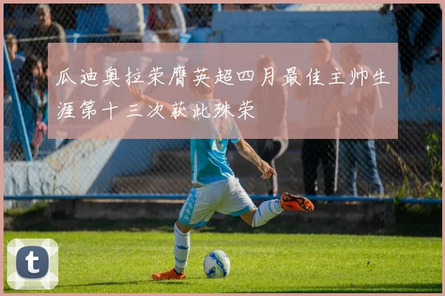 瓜迪奥拉荣膺英超四月最佳主帅生涯第十三次获此殊荣