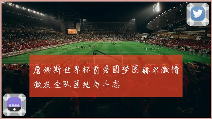 詹姆斯世界杯首秀圆梦图赫尔激情激发全队团结与斗志