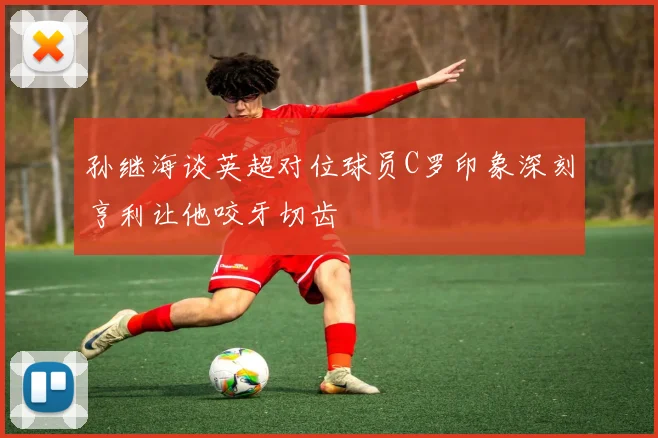 孙继海谈英超对位球员C罗印象深刻亨利让他咬牙切齿