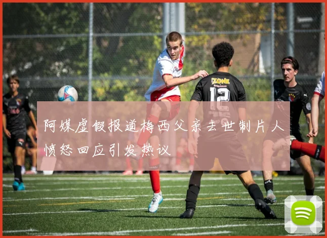阿媒虚假报道梅西父亲去世制片人愤怒回应引发热议