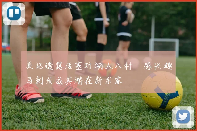 美记透露活塞对湖人八村塁感兴趣马刺或成其潜在新东家