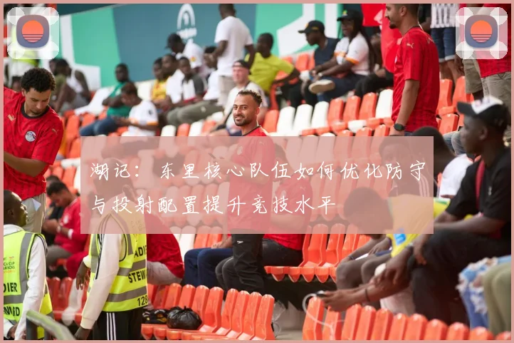 湖记：东里核心队伍如何优化防守与投射配置提升竞技水平