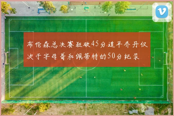 布伦森总决赛狂砍45分追平乔丹仅次于字母哥和佩蒂特的50分纪录