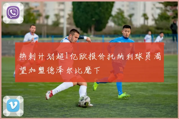 热刺计划超1亿欧报价托纳利球员渴望加盟德泽尔比麾下